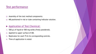 Test performance
 Assembly of the test method components:
 MB positioned in vial or tube containing indicator solution.
 Application of Test Chemical:
1) 500 μL of liquid or 500 mg solids (finely powdered).
2) Applied to upper surface of MB.
3) Replicates for each TS & its corresponding controls.
4) Time of application is noted.
 