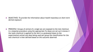  OBJECTIVES: To provide the information about health hazardous on short term
dermal exposure
 PRINCIPLE: Groups of animal of a single sex are exposed to the test chemical
in a stepwise procedure using the appropriate fix doses are set out in Annex 2
the taste chemical is applied to the skin is a graduated doses to the
experimental animal one dose being used per group the classification for the
test chemical is then defined based on the outcome observed
 