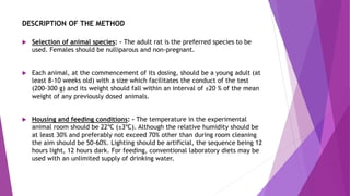 DESCRIPTION OF THE METHOD
 Selection of animal species: - The adult rat is the preferred species to be
used. Females should be nulliparous and non-pregnant.
 Each animal, at the commencement of its dosing, should be a young adult (at
least 8-10 weeks old) with a size which facilitates the conduct of the test
(200-300 g) and its weight should fall within an interval of ±20 % of the mean
weight of any previously dosed animals.
 Housing and feeding conditions: - The temperature in the experimental
animal room should be 22ºC (±3ºC). Although the relative humidity should be
at least 30% and preferably not exceed 70% other than during room cleaning
the aim should be 50-60%. Lighting should be artificial, the sequence being 12
hours light, 12 hours dark. For feeding, conventional laboratory diets may be
used with an unlimited supply of drinking water.
 