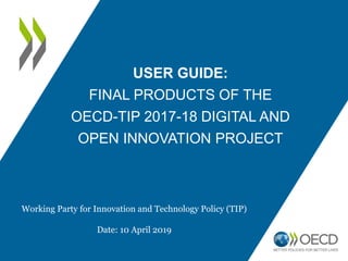 USER GUIDE:
FINAL PRODUCTS OF THE
OECD-TIP 2017-18 DIGITAL AND
OPEN INNOVATION PROJECT
Working Party for Innovation and Technology Policy (TIP)
Date: 10 April 2019
 