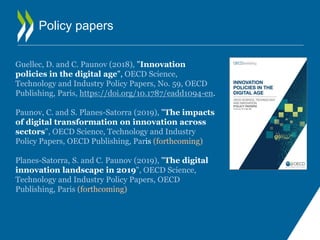 Policy papers
Guellec, D. and C. Paunov (2018), "Innovation
policies in the digital age", OECD Science,
Technology and Industry Policy Papers, No. 59, OECD
Publishing, Paris, https://doi.org/10.1787/eadd1094-en.
Paunov, C. and S. Planes-Satorra (2019), "The impacts
of digital transformation on innovation across
sectors", OECD Science, Technology and Industry
Policy Papers, OECD Publishing, Paris (forthcoming)
Planes-Satorra, S. and C. Paunov (2019), "The digital
innovation landscape in 2019", OECD Science,
Technology and Industry Policy Papers, OECD
Publishing, Paris (forthcoming)
 