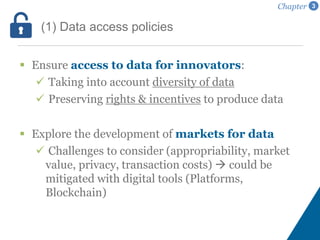  Ensure access to data for innovators:
 Taking into account diversity of data
 Preserving rights & incentives to produce data
 Explore the development of markets for data
 Challenges to consider (appropriability, market
value, privacy, transaction costs)  could be
mitigated with digital tools (Platforms,
Blockchain)
(1) Data access policies
Chapter 3
 