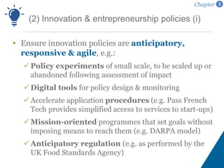  Ensure innovation policies are anticipatory,
responsive & agile, e.g.:
Policy experiments of small scale, to be scaled up or
abandoned following assessment of impact
Digital tools for policy design & monitoring
Accelerate application procedures (e.g. Pass French
Tech provides simplified access to services to start-ups)
Mission-oriented programmes that set goals without
imposing means to reach them (e.g. DARPA model)
Anticipatory regulation (e.g. as performed by the
UK Food Standards Agency)
(2) Innovation & entrepreneurship policies (i)
Chapter 3
 