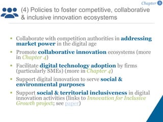  Collaborate with competition authorities in addressing
market power in the digital age
 Promote collaborative innovation ecosystems (more
in Chapter 4)
 Facilitate digital technology adoption by firms
(particularly SMEs) (more in Chapter 4)
 Support digital innovation to serve social &
environmental purposes
 Support social & territorial inclusiveness in digital
innovation activities (links to Innovation for Inclusive
Growth project; see paper)
(4) Policies to foster competitive, collaborative
& inclusive innovation ecosystems
Chapter 3
 