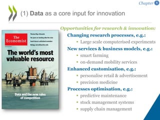 Opportunities for research & innovation:
Changing research processes, e.g.:
 Large scale computerised experiments
New services & business models, e.g.:
 smart farming
 on-demand mobility services
Enhanced customisation, e.g.:
 personalise retail & advertisement
 precision medicine
Processes optimisation, e.g.:
 predictive maintenance
 stock management systems
 supply chain management
(1) Data as a core input for innovation
Chapter 1
 