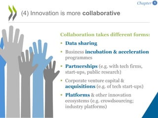 (4) Innovation is more collaborative
Collaboration takes different forms:
 Data sharing
 Business incubation & acceleration
programmes
 Partnerships (e.g. with tech firms,
start-ups, public research)
 Corporate venture capital &
acquisitions (e.g. of tech start-ups)
 Platforms & other innovation
ecosystems (e.g. crowdsourcing;
industry platforms)
Chapter 1
 