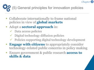 (5) General principles for innovation policies
Chapter 3
 Collaborate internationally to frame national
policies in view of global markets
 Adopt a sectoral approach in:
 Data access policies
 Digital technology diffusion policies
 Policies supporting digital technology development
 Engage with citizens to appropriately consider
technology-related public concerns in policy making
 Ensure government & public research access to
skills & data
 