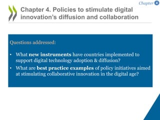 Questions addressed:
• What new instruments have countries implemented to
support digital technology adoption & diffusion?
• What are best practice examples of policy initiatives aimed
at stimulating collaborative innovation in the digital age?
Chapter 4. Policies to stimulate digital
innovation’s diffusion and collaboration
Chapter 4
 