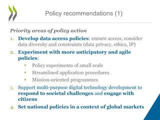 Priority areas of policy action
1. Develop data access policies: ensure access, consider
data diversity and constraints (data privacy, ethics, IP)
2. Experiment with more anticipatory and agile
policies:
 Policy experiments of small scale
 Streamlined application procedures
 Mission-oriented programmes
3. Support multi-purpose digital technology development to
respond to societal challenges and engage with
citizens
4. Set national policies in a context of global markets
Policy recommendations (1)
 