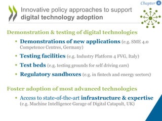 Demonstration & testing of digital technologies
 Demonstrations of new applications (e.g. SME 4.0
Competence Centres, Germany)
 Testing facilities (e.g. Industry Platform 4 FVG, Italy)
 Test beds (e.g. testing grounds for self driving cars)
 Regulatory sandboxes (e.g. in fintech and energy sectors)
Foster adoption of most advanced technologies
 Access to state-of-the-art infrastructure & expertise
(e.g. Machine Intelligence Garage of Digital Catapult, UK)
Innovative policy approaches to support
digital technology adoption
Chapter 4
 