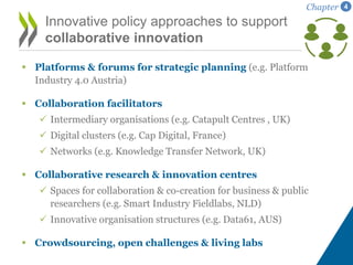  Platforms & forums for strategic planning (e.g. Platform
Industry 4.0 Austria)
 Collaboration facilitators
 Intermediary organisations (e.g. Catapult Centres , UK)
 Digital clusters (e.g. Cap Digital, France)
 Networks (e.g. Knowledge Transfer Network, UK)
 Collaborative research & innovation centres
 Spaces for collaboration & co-creation for business & public
researchers (e.g. Smart Industry Fieldlabs, NLD)
 Innovative organisation structures (e.g. Data61, AUS)
 Crowdsourcing, open challenges & living labs
Innovative policy approaches to support
collaborative innovation
Chapter 4
 