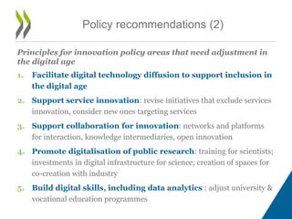 Principles for innovation policy areas that need adjustment in
the digital age
1. Facilitate digital technology diffusion to support inclusion in
the digital age
2. Support service innovation: revise initiatives that exclude services
innovation, consider new ones targeting services
3. Support collaboration for innovation: networks and platforms
for interaction, knowledge intermediaries, open innovation
4. Promote digitalisation of public research: training for scientists;
investments in digital infrastructure for science; creation of spaces for
co-creation with industry
5. Build digital skills, including data analytics : adjust university &
vocational education programmes
Policy recommendations (2)
 