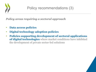 Policy areas requiring a sectoral approach
 Data access policies
 Digital technology adoption policies
 Policies supporting development of sectoral applications
of digital technologies where market conditions have inhibited
the development of private sector-led solutions
Policy recommendations (3)
 
