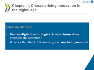 Questions addressed:
• How are digital technologies changing innovation
processes and outcomes?
• What are the effects of these changes on market dynamics?
Chapter 1. Characterising innovation in
the digital age
Chapter 1
 