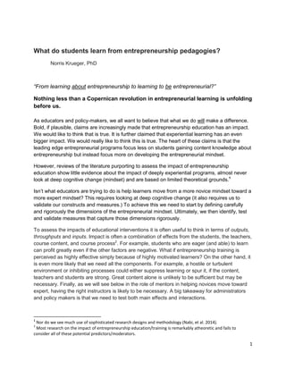 1 
What do students learn from entrepreneurship pedagogies? Norris Krueger, PhD 
“From learning about entrepreneurship to learning to be entrepreneurial?” 
Nothing less than a Copernican revolution in entrepreneurial learning is unfolding before us. 
As educators and policy-makers, we all want to believe that what we do will make a difference. Bold, if plausible, claims are increasingly made that entrepreneurship education has an impact. We would like to think that is true. It is further claimed that experiential learning has an even bigger impact. We would really like to think this is true. The heart of these claims is that the leading edge entrepreneurial programs focus less on students gaining content knowledge about entrepreneurship but instead focus more on developing the entrepreneurial mindset. 
However, reviews of the literature purporting to assess the impact of entrepreneurship education show little evidence about the impact of deeply experiential programs, almost never look at deep cognitive change (mindset) and are based on limited theoretical grounds.1 
Isn’t what educators are trying to do is help learners move from a more novice mindset toward a more expert mindset? This requires looking at deep cognitive change (it also requires us to validate our constructs and measures.) To achieve this we need to start by defining carefully and rigorously the dimensions of the entrepreneurial mindset. Ultimately, we then identify, test and validate measures that capture those dimensions rigorously. To assess the impacts of educational interventions it is often useful to think in terms of outputs, throughputs and inputs. Impact is often a combination of effects from the students, the teachers, course content, and course process2. For example, students who are eager (and able) to learn can profit greatly even if the other factors are negative. What if entrepreneurship training is perceived as highly effective simply because of highly motivated learners? On the other hand, it is even more likely that we need all the components. For example, a hostile or turbulent environment or inhibiting processes could either suppress learning or spur it, if the content, teachers and students are strong. Great content alone is unlikely to be sufficient but may be necessary. Finally, as we will see below in the role of mentors in helping novices move toward expert, having the right instructors is likely to be necessary. A big takeaway for administrators and policy makers is that we need to test both main effects and interactions. 
1 Nor do we see much use of sophisticated research designs and methodology (Nabi, et al. 2014). 
2 Most research on the impact of entrepreneurship education/training is remarkably atheoretic and fails to consider all of these potential predictors/moderators.  