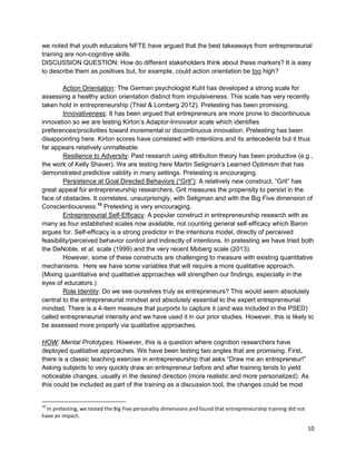 10 
we noted that youth educators NFTE have argued that the best takeaways from entrepreneurial training are non-cognitive skills. 
DISCUSSION QUESTION: How do different stakeholders think about these markers? It is easy to describe them as positives but, for example, could action orientation be too high? 
Action Orientation: The German psychologist Kuhl has developed a strong scale for assessing a healthy action orientation distinct from impulsiveness. This scale has very recently taken hold in entrepreneurship (Thiel & Lomberg 2012). Pretesting has been promising. 
Innovativeness: It has been argued that entrepreneurs are more prone to discontinuous innovation so we are testing Kirton’s Adaptor-Innovator scale which identifies preferences/proclivities toward incremental or discontinuous innovation. Pretesting has been disappointing here. Kirton scores have correlated with intentions and its antecedents but it thus far appears relatively unmalleable. 
Resilience to Adversity: Past research using attribution theory has been productive (e.g., the work of Kelly Shaver). We are testing here Martin Seligman’s Learned Optimism that has demonstrated predictive validity in many settings. Pretesting is encouraging. 
Persistence at Goal Directed Behaviors (“Grit”): A relatively new construct, “Grit” has great appeal for entrepreneurship researchers. Grit measures the propensity to persist in the face of obstacles. It correlates, unsurprisingly, with Seligman and with the Big Five dimension of Conscientiousness.10 Pretesting is very encouraging. 
Entrepreneurial Self-Efficacy: A popular construct in entrepreneurship research with as many as four established scales now available, not counting general self-efficacy which Baron argues for. Self-efficacy is a strong predictor in the intentions model, directly of perceived feasibility/perceived behavior control and indirectly of intentions. In pretesting we have tried both the DeNoble, et al. scale (1999) and the very recent Moberg scale (2013). 
However, some of these constructs are challenging to measure with existing quantitative mechanisms. Here we have some variables that will require a more qualitative approach. (Mixing quantitative and qualitative approaches will strengthen our findings, especially in the eyes of educators.) 
Role Identity: Do we see ourselves truly as entrepreneurs? This would seem absolutely central to the entrepreneurial mindset and absolutely essential to the expert entrepreneurial mindset. There is a 4-item measure that purports to capture it (and was included in the PSED) called entrepreneurial intensity and we have used it in our prior studies. However, this is likely to be assessed more properly via qualitative approaches. 
HOW: Mental Prototypes. However, this is a question where cognition researchers have deployed qualitative approaches. We have been testing two angles that are promising. First, there is a classic teaching exercise in entrepreneurship that asks “Draw me an entrepreneur!” Asking subjects to very quickly draw an entrepreneur before and after training tends to yield noticeable changes, usually in the desired direction (more realistic and more personalized). As this could be included as part of the training as a discussion tool, the changes could be most 
10 In pretesting, we tested the Big Five personality dimensions and found that entrepreneurship training did not have an impact.  