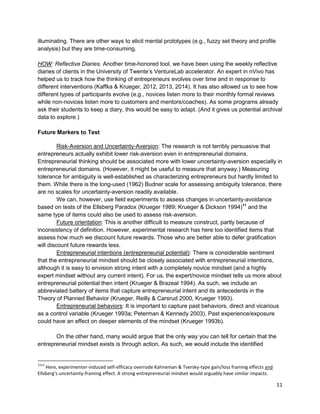 11 
illuminating. There are other ways to elicit mental prototypes (e.g., fuzzy set theory and profile analysis) but they are time-consuming. 
HOW: Reflective Diaries. Another time-honored tool, we have been using the weekly reflective diaries of clients in the University of Twente’s VentureLab accelerator. An expert in nVivo has helped us to track how the thinking of entrepreneurs evolves over time and in response to different interventions (Kaffka & Krueger, 2012, 2013, 2014). It has also allowed us to see how different types of participants evolve (e.g., novices listen more to their monthly formal reviews while non-novices listen more to customers and mentors/coaches). As some programs already ask their students to keep a diary, this would be easy to adapt. (And it gives us potential archival data to explore.) 
Future Markers to Test 
Risk-Aversion and Uncertainty-Aversion: The research is not terribly persuasive that entrepreneurs actually exhibit lower risk-aversion even in entrepreneurial domains. Entrepreneurial thinking should be associated more with lower uncertainty-aversion especially in entrepreneurial domains. (However, it might be useful to measure that anyway.) Measuring tolerance for ambiguity is well-established as characterizing entrepreneurs but hardly limited to them. While there is the long-used (1962) Budner scale for assessing ambiguity tolerance, there are no scales for uncertainty-aversion readily available. 
We can, however, use field experiments to assess changes in uncertainty-avoidance based on tests of the Ellsberg Paradox (Krueger 1989; Krueger & Dickson 1994)11 and the same type of items could also be used to assess risk-aversion. 
Future orientation: This is another difficult to measure construct, partly because of inconsistency of definition. However, experimental research has here too identified items that assess how much we discount future rewards. Those who are better able to defer gratification will discount future rewards less. 
Entrepreneurial intentions (entrepreneurial potential): There is considerable sentiment that the entrepreneurial mindset should be closely associated with entrepreneurial intentions, although it is easy to envision strong intent with a completely novice mindset (and a highly expert mindset without any current intent). For us, the expert/novice mindset tells us more about entrepreneurial potential then intent (Krueger & Brazeal 1994). As such, we include an abbreviated battery of items that capture entrepreneurial intent and its antecedents in the Theory of Planned Behavior (Krueger, Reilly & Carsrud 2000, Krueger 1993). 
Entrepreneurial behaviors: It is important to capture past behaviors, direct and vicarious as a control variable (Krueger 1993a; Peterman & Kennedy 2003). Past experience/exposure could have an effect on deeper elements of the mindset (Krueger 1993b). 
On the other hand, many would argue that the only way you can tell for certain that the entrepreneurial mindset exists is through action. As such, we would include the identified 
1111 Here, experimenter-induced self-efficacy overrode Kahneman & Tversky-type gain/loss framing effects and Ellsberg’s uncertainty-framing effect. A strong entrepreneurial mindset would arguably have similar impacts.  