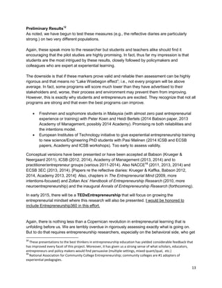 13 
Preliminary Results12 
As noted, we have begun to test these measures (e.g., the reflective diaries are particularly strong.) on two very different populations. 
Again, these speak more to the researcher but students and teachers alike should find it encouraging that the pilot studies are highly promising. In fact, thus far my impression is that students are the most intrigued by these results, closely followed by policymakers and colleagues who are expert at experiential learning. 
The downside is that if these markers prove valid and reliable then assessment can be highly rigorous and that means no “Lake Woebegon effect”; i.e., not every program will be above average. In fact, some programs will score much lower than they have advertised to their stakeholders and, worse, their process and environment may prevent them from improving. However, this is exactly why students and entrepreneurs are excited. They recognize that not all programs are strong and that even the best programs can improve. 
 Freshmen and sophomore students in Malaysia (with almost zero past entrepreneurial experience or training) with Peter Koen and Heidi Bertels (2014 Babson paper, 2013 Academy of Management, possibly 2014 Academy). Promising re both reliabilities and the intentions model. 
 European Institutes of Technology initiative to give experiential entrepreneurship training to new science/Engineering PhD students with Pasi Malinen (2014 ICSB and ECSB papers, Academy and ICSB workshops). Too early to assess validity. 
Conceptual versions have been presented or have been accepted at Babson (Krueger & Neergaard 2011), ICSB (2012, 2014), Academy of Management (2013, 2014) and to practitioner/entrepreneur groups (various 2011-2014). Also NACCE13 (2011, 2013, 2014) and ECSB 3EC (2013, 2014). [Papers re the reflective diaries: Krueger & Kaffka, Babson 2012, 2014, Academy 2013, 2014] Also, chapters in The Entrepreneurial Mind (2009, more intentions-focused) and Zoltan Acs’ Handbook of Entrepreneurship Research (2010, more neuroentrepreneurship) and the inaugural Annals of Entrepreneurship Research (forthcoming). 
In early 2015, there will be a TEDxEntrepreneurship that will focus on growing the entrepreneurial mindset where this research will also be presented. I would be honored to include Entrepreneurship360 in this effort. 
Again, there is nothing less than a Copernican revolution in entrepreneurial learning that is unfolding before us. We are terribly overdue in rigorously assessing exactly what is going on. But to do that requires entrepreneurship researchers, especially on the behavioral side, who get 
12 These presentations to the best thinkers in entrepreneurship education has yielded considerable feedback that has improved every facet of this project. Moreover, it has given us a strong sense of what scholars, educators, entrepreneurs and policy makers would find persuasive (multiple settings, mixed quant/qual, etc.) 
13 National Association for Community College Entrepreneurship; community colleges are #1 adopters of experiential pedagogies.  