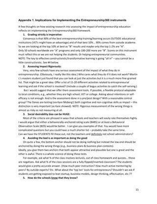 15 
Appendix 1. Implications for Implementing the Entrepreneurship360 instruments 
A few thoughts on how existing research into assessing the impact of entrepreneurship education reflects on implementing the Entrepreneurship360 framework. 
1. Grading strictly is imperative: 
Consensus is that 90% of the best entrepreneurship training/learning occurs OUTSIDE educational institutions (VETs might have an advantage) and of that best 10%... 90% comes from outside academe. So we are looking at the top 10% at best as “B” results and maybe only the top 1-2% are “A”. 
Only 50 schools worldwide are “A” programs and only 100-200 more are “B”. Scores on this instrument must reflect this or we are not helping the students. Or helping entrepreneurial communities. 
NOTE: The key to effective constructivistic/transformative learning is going “all in” – you cannot be a little constructivistic. See #4 below. 
2. Assessing Impact Rigorously: 
Very, very few schools have any serious assessment of the impact of what they do in entrepreneurship. (Obviously, I really like this idea.) Who cares what they do if it does not work? Martin L’s masters student just found that you can look at just the activities but it is a much more fine-grained list. That might be a great idea: Offer a list of 15-20 different activities related to entrepreneurial learning and ask if the school is involved? (Include a couple of bogus activities to catch the self-serving.) 
But I would suggest that we offer them assessment tools. If possible, a flexible protocol adaptable to local conditions, e.g., whether they are high school, VET or college. Asking about intentions or self- efficacy is not enough. And is the assessment done in a pre/post design? With a reasonable control group? The Danes are testing (via Kare Moberg!) both cognitive and non-cognitive skills as impact – this distinction is very important (as Kare showed). NOTE: Rigorous measurement of the wrong things is almost as risky as not measuring at all. 
3. Social desirability bias can be HUGE: 
Most of the criteria are phrased in ways that schools and teachers will easily rate themselves highly. I would argue that either a behaviorally-anchored rating scale (BARS) or at least a Behavioral Observation Scale (BOS) would be better. I can give you examples of that. You would have more complicated questions but you could have a much shorter list – probably take the same time. 
Can we have the STUDENTS fill these out, not the teachers and definitely not school administrators? 
4. Avoiding the bad is as important as doing the good 
On quite a few, the bottom anchor should not be doing nothing but instead the low end should be anchored by doing the wrong things (e.g., business plans & business plan contests). 
Ideally, you give them two anchors that both appear attractive and plausible but one is great and the other is awful. There is a whole science of doing these tests. 
For example, ask what % of the class involves lectures, out of class homework and quizzes… those are negatives. Ask what % of the class sessions are a fully flipped/inverted classroom? The students would give a pretty accurate answer. (How much peer instruction? How much active mentoring by peers? By outside experts? Etc. What about the ‘top ten’ tools for entrepreneurs? Shouldn’t we ask if students are getting exposed to lean startup, business models, design thinking, effectuation, etc.?? 
5. How do the schools know that they know?  