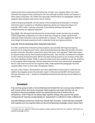 3 
evidence that some entrepreneurial training has minimal, even negative effect.) As noted, relatively few programs track participants over time although pre/post studies are frequent in other areas of education. No matter how seemingly transformative our pedagogies might be, apparent deep changes need not be real (or lasting.) Under Entrepreneurship360, the first section of the Entrepreneurial Education in Practice dimension asks 5 questions on identifying objectives clearly and measuring impact. For example, EEP-2 asks “Learning outcomes of educational activities that promote entrepreneurship are regularly assessed.” The ‘HOW’: We will argue that following the constructivistic model, the best way to assess impact (regardless of objective) is to look at what has changed at a deep cognitive level, especially where behaviors may be problematic to measure. This also suggests the need for arms-length third-party assessment with a relatively formal and rigorous protocol. Issue 2b: Are we assessing other important outcomes? It is often asserted that entrepreneurship programs carry benefits well beyond preparing learners for an entrepreneurial career; deep experiential learning helps with life skills and other broader outcomes. Education researchers argue that these “non-cognitive”5 skills have impact far beyond simply raising intent toward entrepreneurship. Very recently, the National Foundation for the Teaching Entrepreneurship (NFTE) has been testing student on an inventory of life skills and claim significant impact. While no rigorous results have been published as yet, the evidence is encouraging. Most intriguingly, Danish researchers find that more behavioristic pedagogies tend to raise intent but not the non-cognitive skills, while experiential pedagogies have the opposite effect (more on that under ‘throughputs’ below.) As such, policy makers, administrators and other stakeholders should seek to maximize this spillover by engaging across the education system. Entrepreneurship360’s Entrepreneurial Schools dimension, part 1, speaks to embedding entrepreneurial learning not just deeply but also broadly. 
Throughputs: 
If we are truly going to build a more entrepreneurial mindset then we must pay close attention to both course content and course processes. Most programs now assert that they are not focusing on learning knowledge content but instead learning how to think/act like an entrepreneur. Even if they do not assess deep cognitive change, they assume that proper “entrepreneurial” learning (usually labeled as “experiential”) is sufficient to make a difference. 
Consider Moberg’s preliminary results from Danish high schoolers. In Denmark they assessed both cognitive and non-cognitive skills and found that teaching knowledge content raised intent 
5 Ironically, the “non-cognitive” skills tend to operate a deeper cognitive level than the “cognitive” skills which are typically knowledge content.  