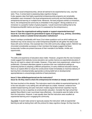 5 
courses on social entrepreneurship, almost all claimed to be experiential but very, very few were. Thus, it comes back to assessing deep cognitive change.) 
It also appears clear that highly experiential entrepreneurship programs are remarkably embedded, even immersed in the local entrepreneurial community and that facilitates deep entrepreneurial learning on multiple fronts. Moreover, the best programs exhibit co-immersion, that is, the entrepreneurial community is embedded in the program. Strong evidence of co- immersion is a powerful marker of great programs. I would recommend adding that to the Entrepreneurship360 metrics (as long as it is assessed by the entrepreneurs.) 
Issue 4: Does the organizational setting impede or support experiential learning? 
Issue 4a: Can this support be generalized to types of programs (e.g., primary, secondary, vocational, inside or outside formal education institutions)? 
Issue 4 overlaps considerably with Issue 3 but raises questions such as which settings are beneficial may not be obvious but under Entrepreneurship360 we will gather the data to test these with some richness. One example lies in the USA community college system. NACCE has chronicled considerable successes in their members that largely suggest that fewer bureaucratic hurdles are present because of their mandate to be flexible, nimble and opportunistic. 
Inputs: 
The skills and experience of educators does matter. However, programs like the new Coneeect model suggest that relatively novice educators can quickly improve as experiential educators if they do not need to unlearn old models. However, if they were more experienced, unlearning is problematic. (Coneeect attendees appear to perceive their own institutional settings as presenting barriers to adopting a different perspective,) In early childhood education training there is an explicit effort to induce the constructivist model immediately to maximize delivery of learning that is developmentally appropriate (a strong belief set on developmental appropriateness is unsurprisingly predictive of best practices). 
Issue 5: How skilled/experienced are the instructors? 
Issue 5a: Do they need to share the entrepreneurial mindset (or deeply understand it)? 
We have touched on this already: The instructors need to be skilled at experiential learning. (It is the rare educator in any setting who will self-report as unable. However, evidence from problem-based learning and peer instruction models argues that domain expertise may be important but so too is expertise at constructivistic education. Consider the high school that applied Steve Blank’s Lean Launchpad class effectively – the students were far better at this than the instructors. However, it was equally clear that the instructors were excellent at experiential learning and in engaging the community. 
The HOW: It would make sense to rigorously assess the instructors’ skills at experiential learning as well as testing them with the protocol for deep cognitive change. Do they have the  
