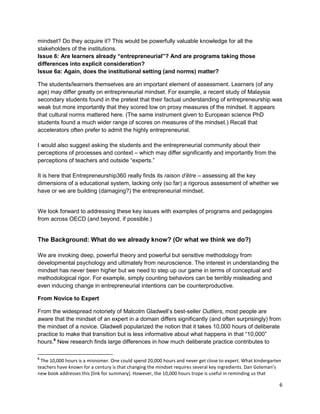 6 
mindset? Do they acquire it? This would be powerfully valuable knowledge for all the stakeholders of the institutions. 
Issue 6: Are learners already “entrepreneurial”? And are programs taking those differences into explicit consideration? 
Issue 6a: Again, does the institutional setting (and norms) matter? 
The students/learners themselves are an important element of assessment. Learners (of any age) may differ greatly on entrepreneurial mindset. For example, a recent study of Malaysia secondary students found in the pretest that their factual understanding of entrepreneurship was weak but more importantly that they scored low on proxy measures of the mindset. It appears that cultural norms mattered here. (The same instrument given to European science PhD students found a much wider range of scores on measures of the mindset.) Recall that accelerators often prefer to admit the highly entrepreneurial. 
I would also suggest asking the students and the entrepreneurial community about their perceptions of processes and context – which may differ significantly and importantly from the perceptions of teachers and outside “experts.” 
It is here that Entrepreneurship360 really finds its raison d’être – assessing all the key dimensions of a educational system, lacking only (so far) a rigorous assessment of whether we have or we are building (damaging?) the entrepreneurial mindset. 
We look forward to addressing these key issues with examples of programs and pedagogies from across OECD (and beyond, if possible.) 
The Background: What do we already know? (Or what we think we do?) 
We are invoking deep, powerful theory and powerful but sensitive methodology from developmental psychology and ultimately from neuroscience. The interest in understanding the mindset has never been higher but we need to step up our game in terms of conceptual and methodological rigor. For example, simply counting behaviors can be terribly misleading and even inducing change in entrepreneurial intentions can be counterproductive. 
From Novice to Expert 
From the widespread notoriety of Malcolm Gladwell’s best-seller Outliers, most people are aware that the mindset of an expert in a domain differs significantly (and often surprisingly) from the mindset of a novice. Gladwell popularized the notion that it takes 10,000 hours of deliberate practice to make that transition but is less informative about what happens in that “10,000” hours.6 New research finds large differences in how much deliberate practice contributes to 
6 The 10,000 hours is a misnomer. One could spend 20,000 hours and never get close to expert. What kindergarten teachers have known for a century is that changing the mindset requires several key ingredients. Dan Goleman’s new book addresses this [link for summary]. However, the 10,000 hours trope is useful in reminding us that  