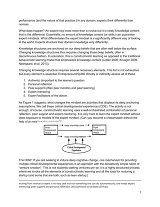 7 
performance (and the nature of that practice.) In any domain, experts think differently than novices. 
What does happen? An expert may know more than a novice but it is rarely knowledge content that is the difference. Essentially, no amount of knowledge content (or skills) can guarantee expert mindsets. What differentiates the expert mindset is a significantly different way of looking at the world. Experts structure their domain knowledge very differently. 
Knowledge structures are anchored on our deep beliefs that are often well below the surface. Changing knowledge structures thus requires changing those deep beliefs, often in discontinuous fashion. In education, this is constructivistic learning as opposed to the traditional behavioristic learning model that emphasizes knowledge content (Lobler 2006; Krueger 2009, Neergaard, et al. 2013). 
Changing knowledge structure requires several necessary elements. This list is not exhaustive but every element is essential. Entrepreneurship360 directly or indirectly assess all of these. 
1. Authentic (important to the learner) question 
2. Personal reflection 
3. Peer support (often peer mentors and peer learning) 
4. Expert mentoring 
5. Expert facilitators of the above. 
As Figure 1 suggests, what changes the mindset are activities that displace its deep anchoring assumptions. We call these critical developmental experiences (CDE). The activity is not enough, of course, constructivistic learning uses a well-orchestrated combination of personal reflection, peer support and expert mentoring. It is very hard to learn the expert mindset without deep exposure to models of the expert mindset. (Can you become a chessmaster without the help of an existing chessmaster?) 
The HOW: If you are seeking to induce deep cognitive change, one mechanism for providing multiple critical developmental experiences is an approach with the deceptively simple rubric of “venture creation”. This is not students starting ventures per se; it is a highly structured process where we invoke all the elements of constructivistic learning and all the tools for nurturing a startup (and some that are both, such as lean startup.) 
moving from novice to expert is no easy task and not something one can do autonomously; one needs expert mentoring, peer support and personal reflection (and someone to facilitate all that.)  