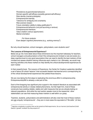 9 
Persistence at goal-directed behaviors 
Domain-specific self-efficacy (possibly general self-efficacy) 
Role identity (mental prototypes) 
Entrepreneurial intensity 
Tolerance for ambiguity and uncertainty 
Risk-aversion (lower) 
Future orientation (ability to delay gratification?) 
Entrepreneurial behaviors (not just launching a venture) 
Entrepreneurial intentions 
Value creation (versus opportunism) 
Market orientation 
For future analysis: 
Even deeper cognitive phenomena (e.g., working memory9) 
But why should teachers, school managers, policymakers, even students care? 
The Lessons of Entrepreneurial Experience? 
Below we go into more detail about these dimensions but the important takeaway for teachers, school managers and policymakers is that if the entrepreneurial mindset is real and exists at a deep cognitive level (a very good assumption) then we need to identify the best markers of that mindset and assess whether training influences each market or not. Ultimately, we would map learning activities onto these markers to help identify the critical developmental experiences for each marker 
In their powerful book, The Lessons of Experience, the Center for Creative Leadership identified a set of about 20 critical “lessons” that successful leaders had learned and a corresponding list of the critical developmental experiences that yielded those lessons. 
We are now taking the first steps to replicating this enormous effort in entrepreneurship. Entrepreneurship360 is already a vital part of this. 
Each of the foregoing has significant prior support in the research literature as associated with entrepreneurial activity or closely related phenomena. As that might hint, most of these constructs have existing reliable, stable and valid measures that we are already testing on relevant populations. And while the next section speaks more to the researcher, other stakeholders can see that measuring these markers is well within our grasp. 
Teachers, students, policymakers and administrators will also note that most of these markers are not uniquely ‘entrepreneurial’ – they are in most cases the equivalent of “life skills”. (In fact, 
9 Cognitive complexity is another that can be tested via field experiments. Do our learners (and teachers) hold Dweck’s ‘growth’ mindset? Do they acquire it?  