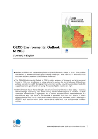 OECD Environmental Outlook
to 2030
Summary in English




 • How will economic and social developments drive environmental change to 2030? What policies
   are needed to address the main environmental challenges? How can OECD and non-OECD
   countries best work together to tackle these challenges?

 • The OECD Environmental Outlook to 2030 provides analyses of economic and environmental
   trends to 2030, and simulations of policy actions to address the key challenges. Without new
   policies, we risk irreversibly damaging the environment and the natural resource base needed to
   support economic growth and well-being. The costs of policy inaction are high.

 • But the Outlook shows that tackling the key environmental problems we face today -- including
   climate change, biodiversity loss, water scarcity and the health impacts of pollution -- is both
   achievable and affordable. It highlights a mix of policies that can address these challenges in a
   cost-effective way. The focus of this Outlook is expanded from the 2001 edition to reflect
   developments in both OECD countries and Brazil, Russia, India, Indonesia, China, South Africa
   (BRIICS), and how they might better co-operate on global and local environmental problem-
   solving.




                                              OECD ENVIRONMENTAL OUTLOOK TO 2030 ISBN 978-92-64-04048-9 © OECD 2008 –   1
 