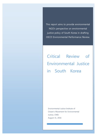 This report aims to provide environmental
NGO’s perspective on environmental
justice policy of South Korea in drafting
OECD Environmental Performance Review.
Critical Review of
Environmental Justice
in South Korea
Environmental Justice Institute of
Citizen’s Movement for Environmental
Justice, CMEJ
August 31, 2016
Jun
 