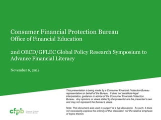 Consumer Financial Protection Bureau Office of Financial Education 2nd OECD/GFLEC Global Policy Research Symposium to Advance Financial Literacy November 6, 2014 
This presentation is being made by a Consumer Financial Protection Bureau representative on behalf of the Bureau. It does not constitute legal interpretation, guidance or advice of the Consumer Financial Protection Bureau. Any opinions or views stated by the presenter are the presenter’s own and may not represent the Bureau’s views. 
Note: This document was used in support of a live discussion. As such, it does not necessarily express the entirety of that discussion nor the relative emphasis of topics therein.  