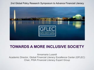 2nd Global Policy Research Symposium to Advance Financial Literacy 
Annamaria Lusardi 
Academic Director, Global Financial Literacy Excellence Center (GFLEC) Chair, PISA Financial Literacy Expert Group 
TOWARDS A MORE INCLUSIVE SOCIETY  