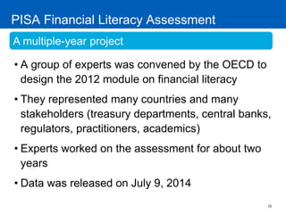 10 
PISA Financial Literacy Assessment 
•A group of experts was convened by the OECD to design the 2012 module on financial literacy 
•They represented many countries and many stakeholders (treasury departments, central banks, regulators, practitioners, academics) 
•Experts worked on the assessment for about two years 
•Data was released on July 9, 2014 
A multiple-year project  