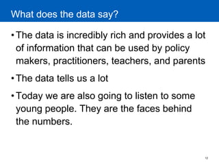 12 
What does the data say? 
•The data is incredibly rich and provides a lot of information that can be used by policy makers, practitioners, teachers, and parents 
•The data tells us a lot 
•Today we are also going to listen to some young people. They are the faces behind the numbers.  