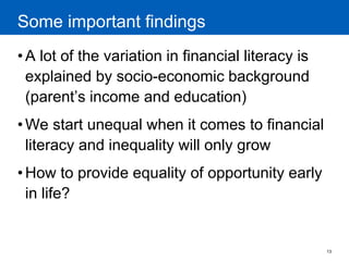 13 
Some important findings 
•A lot of the variation in financial literacy is explained by socio-economic background (parent’s income and education) 
•We start unequal when it comes to financial literacy and inequality will only grow 
•How to provide equality of opportunity early in life?  