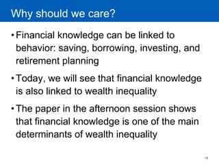 15 
Why should we care? 
•Financial knowledge can be linked to behavior: saving, borrowing, investing, and retirement planning 
•Today, we will see that financial knowledge is also linked to wealth inequality 
•The paper in the afternoon session shows that financial knowledge is one of the main determinants of wealth inequality  