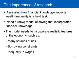 16 
The importance of research 
• Assessing how financial knowledge impacts wealth inequality is a hard task 
• Need a (new) model of saving that incorporates financial knowledge 
•The model needs to incorporate realistic features of the economy, such as: 
–Many sources of risk 
–Borrowing constraints 
–Inequality in wages 
 
