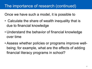 17 
The importance of research (continued) 
Once we have such a model, it is possible to 
• Calculate the share of wealth inequality that is due to financial knowledge 
•Understand the behavior of financial knowledge over time 
•Assess whether policies or programs improve well- being; for example, what are the effects of adding financial literacy programs in school? 
 