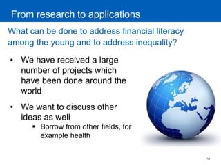 18 
From research to applications 
What can be done to address financial literacy among the young and to address inequality? 
•We have received a large number of projects which have been done around the world 
•We want to discuss other ideas as well 
Borrow from other fields, for example health  