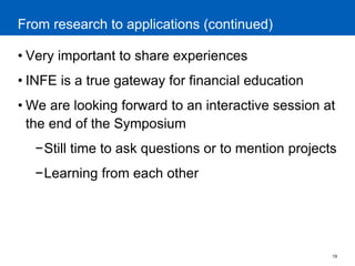 19 
From research to applications (continued) 
•Very important to share experiences 
•INFE is a true gateway for financial education 
•We are looking forward to an interactive session at the end of the Symposium 
−Still time to ask questions or to mention projects 
−Learning from each other 
 