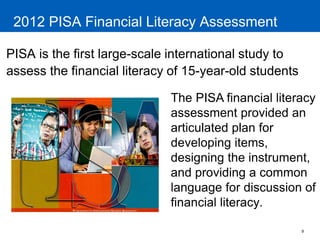 9 
2012 PISA Financial Literacy Assessment 
PISA is the first large-scale international study to assess the financial literacy of 15-year-old students 
The PISA financial literacy assessment provided an articulated plan for developing items, designing the instrument, and providing a common language for discussion of financial literacy.  