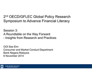 BANK NEGARA MALAYSIA CENTRAL BANK OF MALAYSIA 
2nd OECD/GFLEC Global Policy Research Symposium to Advance Financial Literacy Session 3: A Roundtable on the Way Forward - Insights from Research and Practices OOI See Eim Consumer and Market Conduct Department Bank Negara Malaysia 6 November 2014  
