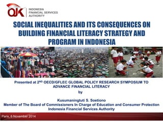 INDONESIA 
FINANCIAL SERVICES 
AUTHORITY 
SOCIAL INEQUALITIES AND ITS CONSEQUENCES ON BUILDING FINANCIAL LITERACY STRATEGY AND PROGRAM IN INDONESIA 
Presented at 2ND OECD/GFLEC GLOBAL POLICY RESEARCH SYMPOSIUM TO ADVANCE FINANCIAL LITERACY 
Kusumaningtuti S. Soetiono 
Member of The Board of Commissioners In Charge of Education and Consumer Protection 
Indonesia Financial Services Authority 
by 
Paris, 6 November 2014  