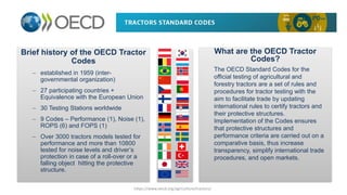 Brief history of the OECD Tractor
Codes
– established in 1959 (inter-
governmental organization)
– 27 participating countries +
Equivalence with the European Union
– 30 Testing Stations worldwide
– 9 Codes – Performance (1), Noise (1),
ROPS (6) and FOPS (1)
– Over 3000 tractors models tested for
performance and more than 10800
tested for noise levels and driver’s
protection in case of a roll-over or a
falling object hitting the protective
structure.
What are the OECD Tractor
Codes?
The OECD Standard Codes for the
official testing of agricultural and
forestry tractors are a set of rules and
procedures for tractor testing with the
aim to facilitate trade by updating
international rules to certify tractors and
their protective structures.
Implementation of the Codes ensures
that protective structures and
performance criteria are carried out on a
comparative basis, thus increase
transparency, simplify international trade
procedures, and open markets.
https://www.oecd.org/agriculture/tractors/
 