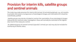 Provision for interim kills, satellite groups
and sentinel animals
The study may make provision for interim kills (at least 10 animals/sex/group), e.g. at 6 months,
to provide information on progression of toxicological changes and information & it should be
scientifically justified
Satellite groups may also be included to monitor the reversibility of any toxicological changes
induced by the chemical under investigation; these will normally be restricted to the highest
dose level of the study plus control.
An additional group of sentinel animals (typically 5 animals per sex) may also be included for
monitoring of disease status
 