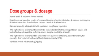 Dose groups & dosage
3 dose levels & a control should be used
Dose levels are based on results of repeated toxicity (short term) studies & also any toxicological
& toxicokinetic data if available on the test chemical & related subs
Data generated is adequate to fulfil regulatory req of oecd countries
The highest dose level should normally be chosen to identify the principal target organs and
toxic effects while avoiding suffering, severe toxicity, morbidity, or death
The highest dose level should be chosen to elicit evidence of toxicity, as evidenced by, for
example, depression of body weight gain (approximately 10%).
Top dose should not exceed 1g/kg/day
 