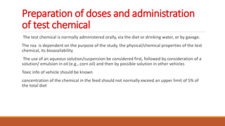 Preparation of doses and administration
of test chemical
The test chemical is normally administered orally, via the diet or drinking water, or by gavage.
The roa is dependent on the purpose of the study, the physical/chemical properties of the test
chemical, its bioavailability
The use of an aqueous solution/suspension be considered first, followed by consideration of a
solution/ emulsion in oil (e.g., corn oil) and then by possible solution in other vehicles
Toxic info of vehicle should be known
concentration of the chemical in the feed should not normally exceed an upper limit of 5% of
the total diet
 