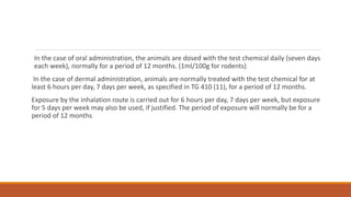 In the case of oral administration, the animals are dosed with the test chemical daily (seven days
each week), normally for a period of 12 months. (1ml/100g for rodents)
In the case of dermal administration, animals are normally treated with the test chemical for at
least 6 hours per day, 7 days per week, as specified in TG 410 (11), for a period of 12 months.
Exposure by the inhalation route is carried out for 6 hours per day, 7 days per week, but exposure
for 5 days per week may also be used, if justified. The period of exposure will normally be for a
period of 12 months
 