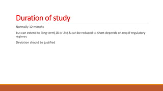Duration of study
Normally 12 months
but can extend to long term(18 or 24) & can be reduced to short depends on req of regulatory
regimes
Deviation should be justified
 