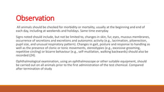 Observation
All animals should be checked for morbidity or mortality, usually at the beginning and end of
each day, including at weekends and holidays. Same time everyday
Signs noted should include, but not be limited to, changes in skin, fur, eyes, mucous membranes,
occurrence of secretions and excretions and autonomic activity (e.g., lacrimation, piloerection,
pupil size, and unusual respiratory pattern). Changes in gait, posture and response to handling as
well as the presence of clonic or tonic movements, stereotypies (e.g., excessive grooming,
repetitive circling) or bizarre behaviour (e.g., self-mutilation, walking backwards) should also be
recorded (24).
Ophthalmological examination, using an ophthalmoscope or other suitable equipment, should
be carried out on all animals prior to the first administration of the test chemical. Compared
after termination of study
 